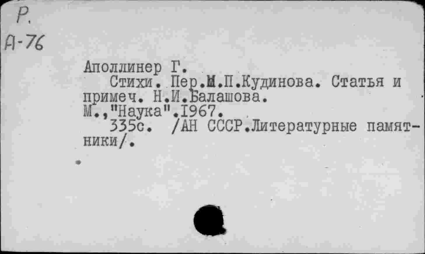 ﻿р.
Рг7£
Аполлинер Г.
Стихи. Пер.М.П.Кудинова. Статья и примеч. Н.И.Балашова.
М.,"Наука".1967.
335с. /АН СССР.Литературные памятники/.